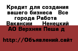 Кредит для создания вашего бизнеса - Все города Работа » Вакансии   . Ненецкий АО,Верхняя Пеша д.